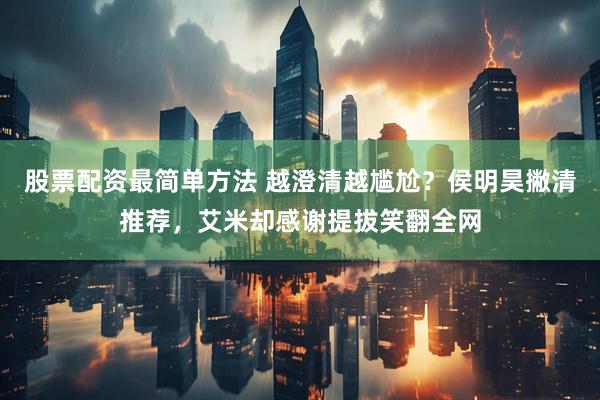 股票配资最简单方法 越澄清越尴尬?侯明昊撇清推荐,艾米却感谢提拔笑翻全网