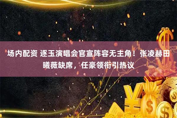 场内配资 逐玉演唱会官宣阵容无主角！张凌赫田曦薇缺席，任豪领衔引热议