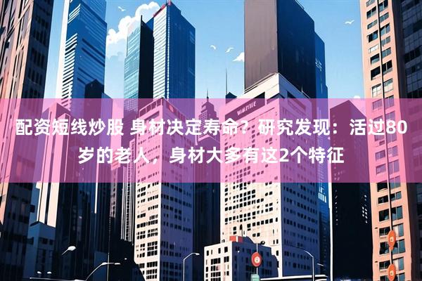 配资短线炒股 身材决定寿命？研究发现：活过80岁的老人，身材大多有这2个特征