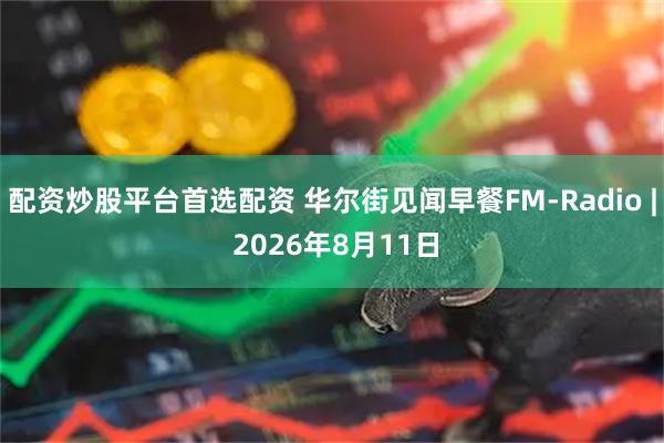 配资炒股平台首选配资 华尔街见闻早餐FM-Radio | 2026年8月11日