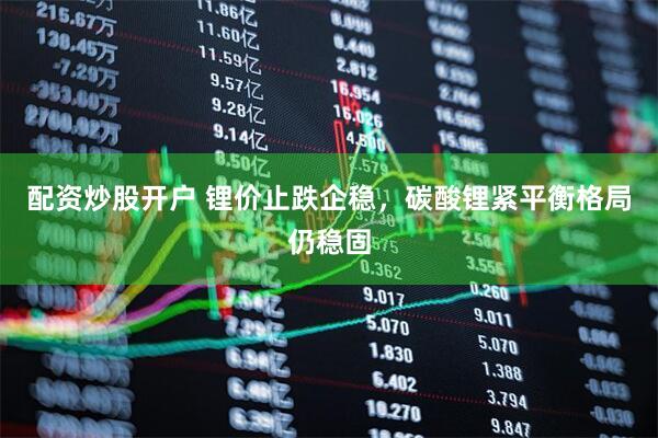 配资炒股开户 锂价止跌企稳，碳酸锂紧平衡格局仍稳固