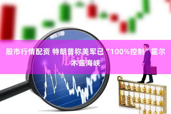 股市行情配资 特朗普称美军已“100%控制”霍尔木兹海峡