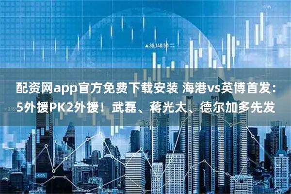配资网app官方免费下载安装 海港vs英博首发：5外援PK2外援！武磊、蒋光太、德尔加多先发